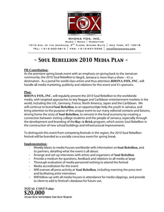- Soul Rebellion 2010 Media Plan -

As the premiere spring break event with an emphasis on giving back to the Jamaican
community, the 2010 Soul Rebellion in Negril, Jamaica is more than a show – it’s a
destination. As a portal for world-class artists and thus attention,                  will
handle all media marketing, publicity and relations for this event and it’s sponsors.


                      will regularly present the 2010 Soul Rebellion to the worldwide
media, with targeted approaches to key Reggae and Caribbean entertainment markets in the
world, including the U.K., Germany, France, North America, Japan and the Caribbean. We
will continue to brand                  as an opportunityto help the youth in Jamaica, and
bring attention to the purpose of this unique event to our many editorial contacts and liaisons,
driving home the story of                  , to reinvest in the local economy by creating a
connection between visiting college students and the people of Jamaica, especially through
the development and branding of the                    program, which assists Soul Rebellion in
the construction of new school buildings and infrastructural improvements.

To distinguish this event from competing festivals in the region, the 2010 Soul Rebellion
festival will be branded as a socially conscious event for spring break.


   -   Weekly blasts to media houses worldwide with information on                       and
       its partners, detailing what the event is all about.
   -   Arrange and set-up interviews with artists and organizers of
   -   Provide a medium for questions, feedback and relations to all media at large
   -   Thorough evaluation of media personnel wishing to attend the festival
   -   Media accreditation for the event
   -   Will oversee all press activity at                , including manning the press tent
       and facilitating artist interviews
   -   Will follow-up with all media houses in attendance for media clippings, and provide
       to client to add to festival’s database for future use.


$20,000
(Start Date September-End Date March)
 