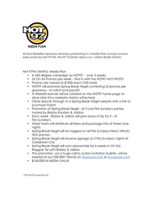 MEDIA PLAN

All Soul Rebellion Sponsors will enjoy positioning in a Media Plan (sample below)
executable by Hot 97 FM, the NY Tri-State* area’s no.1 Urban Radio Station:




Hot 97FM SAMPLE Media Plan
  • A 360 degree campaign on HOT97  - over 3 weeks
  • 35 On Air Promos per week - Tied in with the HOT97 HOT SPOTS!
  • Promos are valued at $1000 each (105 total)
  • HOT97 will promote Spring Break Negril contesting (2 promos per
      giveaway - at solicit and payoff)
  • A Website banner will be created on the HOT97 home page to
      drive click thrus (website metrics attached)
  • Clicks directly through to a Spring Break Negril website with a link to
      purchase tickets
  • Promotion of Spring Break Negril - at 3 Live Fire Sunday's parties
      hosted by Bobby Konders & Jabba. 
  • Each week - Bobby & Jabba will give away a trip for 2 - at
      Fire Sunday's.
  • Street team will distribute all flyers and package info at these club
      nights
  • Spring Break Negril will be tagged on all Fire Sunday's Here's What's
      HOT promos
  • Spring Break Negril will receive signage at 3 Fire Sunday's nights at
      Caribbean City
  • Spring Break Negril will own sponsorship for 6 weeks in On Da
      Reggae Tip with Bobby & Jabba
  • This promotion, via a huge call to action invitation bulletin, will be
      blasted to our 200,000+ friends on Myspace.com & Facebook.com
  • $145,000 IN MEDIA VALUE



(*NY/NJ/Connecticutt)
 