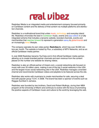 Realvibez Media is an integrated media and entertainment company focused primarily
on Caribbean content and the delivery of that content via multiple platforms and distribu-
tion channels.

Realvibez is a multinational brand that unites music, technology and everyday island
life. Realvibez chronicles the best in Caribbean music, events and pop culture in a fully
integrated scheme that includes a dynamic website, branded channels, events and
merchandise that reaches forward to represent a generation savvy to global brands and
an increasingly wired lifestyle.

The company operates its own video portal, Realvibez.tv, which has over 35,000 visi-
tors per month. The website is hosted by Flux, a subsidiary of MTV Networks, and as an
ofﬁcial Caribbean media partner.

In July 2008 Realvibez became YouTube.com’s ﬁrst ofﬁcial Caribbean media partner,
allowing us to create branded partner channels and earn revenue from the content
placed on the number one website for sharing videos.

Realvibez is also an ofﬁcial partner of Imeem.com, a social networking site focused on
music with over 25 million users, making it one of the top 5 social networks in the USA
and the largest music social networking site in the USA. Realvibez manages a branded
channel and recommends Caribbean videos and playlists to be featured across the site.

Realvibez also works with musicians to create merchandise for sale, securing a deal
ﬁrst with popular group T.O.K. in 2008. The brand has been a sponsor of events such as
Reggae Sumfest in Jamaica.

Realvibez was founded by two brothers, David and Robert Mullings, during their MBA
program at the University of Miami and continues to evolve with the focus of promoting
the positive aspects of Caribbean music and culture to the world by leveraging the web.
 