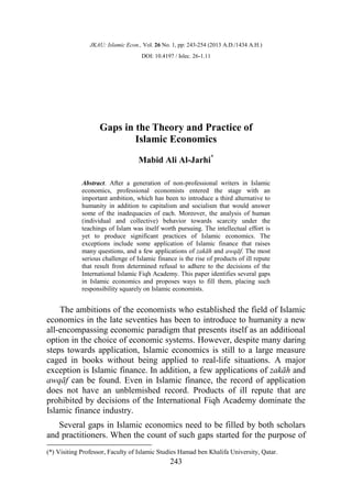 JKAU: Islamic Econ., Vol. 26 No. 1, pp: 243-254 (2013 A.D./1434 A.H.)
DOI: 10.4197 / Islec. 26-1.11
243
Gaps in the Theory and Practice of
Islamic Economics
Mabid Ali Al-Jarhi*
Abstract. After a generation of non-professional writers in Islamic
economics, professional economists entered the stage with an
important ambition, which has been to introduce a third alternative to
humanity in addition to capitalism and socialism that would answer
some of the inadequacies of each. Moreover, the analysis of human
(individual and collective) behavior towards scarcity under the
teachings of Islam was itself worth pursuing. The intellectual effort is
yet to produce significant practices of Islamic economics. The
exceptions include some application of Islamic finance that raises
many questions, and a few applications of zakāh and awqāf. The most
serious challenge of Islamic finance is the rise of products of ill repute
that result from determined refusal to adhere to the decisions of the
International Islamic Fiqh Academy. This paper identifies several gaps
in Islamic economics and proposes ways to fill them, placing such
responsibility squarely on Islamic economists.
The ambitions of the economists who established the field of Islamic
economics in the late seventies has been to introduce to humanity a new
all-encompassing economic paradigm that presents itself as an additional
option in the choice of economic systems. However, despite many daring
steps towards application, Islamic economics is still to a large measure
caged in books without being applied to real-life situations. A major
exception is Islamic finance. In addition, a few applications of zakāh and
awqāf can be found. Even in Islamic finance, the record of application
does not have an unblemished record. Products of ill repute that are
prohibited by decisions of the International Fiqh Academy dominate the
Islamic finance industry.
Several gaps in Islamic economics need to be filled by both scholars
and practitioners. When the count of such gaps started for the purpose of
(*) Visiting Professor, Faculty of Islamic Studies Hamad ben Khalifa University, Qatar.
 