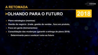 A RETOMADA
>OLHANDO PARA O FUTURO 2018
 Plano estrategico (mantras)
 Gestão de negócio (trade, gestão de vendas , foco em produto,
 Foco em gente (treinamentos)
 Consolidação das mudanças (garantir a entrega do plano 2018)
• Determinante para o acelerar rumo ao futuro
 