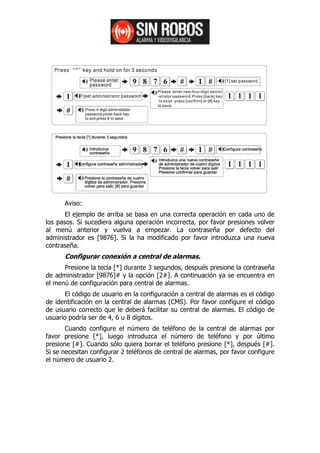 Aviso:
       El ejemplo de arriba se basa en una correcta operación en cada uno de
los pasos. Si sucediera alguna operación incorrecta, por favor presiones volver
al menú anterior y vuelva a empezar. La contraseña por defecto del
administrador es [9876]. Si la ha modificado por favor introduzca una nueva
contraseña.
      Configurar conexión a central de alarmas.
      Presione la tecla [*] durante 3 segundos, después presione la contraseña
de administrador [9876]# y la opción [2#]. A continuación ya se encuentra en
el menú de configuración para central de alarmas.
      El código de usuario en la configuración a central de alarmas es el código
de identificación en la central de alarmas (CMS). Por favor configure el código
de usuario correcto que le deberá facilitar su central de alarmas. El código de
usuario podría ser de 4, 6 u 8 dígitos.
       Cuando configure el número de teléfono de la central de alarmas por
favor presione [*], luego introduzca el número de teléfono y por último
presione [#]. Cuando sólo quiera borrar el teléfono presione [*], después [#].
Si se necesitan configurar 2 teléfonos de central de alarmas, por favor configure
el número de usuario 2.
 