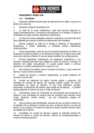 FUNCIONES Y PANEL LCD
      1.1. Funciones
1.     Indicación hablada durante todas las operaciones (en inglés, viene con el
altavoz sin volumen).
2.    Indicación mediante la pantalla LCD.
3.    Un total de 32 zonas inalámbricas: cada zona permite asignarle un
código automáticamente o introducirlo manualmente en el teclado. El panel es
compatible con todos nuestros dispositivos inalámbricos.
4.    Un total de 8 zonas cableadas, conecte la resistencia en el terminal de la
zona cableada para activar la alarma de desconexión anti-vandálica.
5.     Permite asignarle un total de 8 mandos a distancia, 8 interruptores
electrónicos, 1 timbre inalámbrico e ilimitadas sirenas inalámbricas
unidireccionales.
6.    Zonas programadas: antes de que los productos abandonen la fábrica, se
programan los tipos de alarma y los tiempos de retraso en la alarma para cada
zona como valores de fábrica. El usuario puede modificar las configuraciones.
7.     Permite dispositivos inalámbricos: los detectores inalámbricos y los
mandos a distancia permiten auto añadirse al panel de control o introducir la
dirección del código manualmente. El usuario puede añadir o eliminar
detectores o mandos individualmente o todos a la vez.
8.    Seis números de teléfono para la recepción de alarma, 2 para central de
alarma y 4 para números privados.
9.    Listado de horarios y eventos: programable, se puede configurar de
acuerdo a la hora local.
10.    Función de inspección de status. Permite grabar y preguntar 120
mensajes de eventos de alarma. Por ejemplo cuando sucede una alarma
antivandálica, se activa un detector, no hay línea telefónica, armado,
desarmado, configuración del sistema, bajo voltaje de las baterías,… Y también
puede preguntar el número de zona y el tipo de alarma.
11.    Contraseñas: existe una contraseña de administrador para programar el
sistema y una contraseña de usuario para las acciones más comunes como
armar, desarmar, control remoto,… Las dos contraseñas pueden ser
modificadas.
12.    Tipo de alarma auto identificable: después de que se activa la alarma en
la pantalla LCD se distingue el número de zona, el tipo de alarma y el icono de
alarma. Si se conecta a la central de alarmas el panel le puede informar sobre
los detalles de la alarma.
13.    Compatible con central de alarmas: soporta el protocolo Contact ID.
Informe de alarma a central de alarmas. Informe de armado/desarmado a
central de alarmas opcional.
 