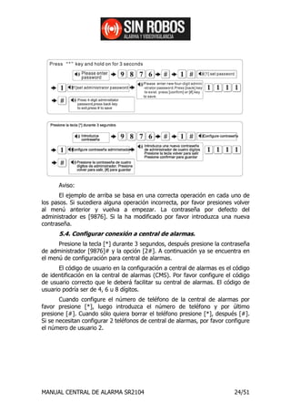 Aviso:
       El ejemplo de arriba se basa en una correcta operación en cada uno de
los pasos. Si sucediera alguna operación incorrecta, por favor presiones volver
al menú anterior y vuelva a empezar. La contraseña por defecto del
administrador es [9876]. Si la ha modificado por favor introduzca una nueva
contraseña.
      5.4. Configurar conexión a central de alarmas.
      Presione la tecla [*] durante 3 segundos, después presione la contraseña
de administrador [9876]# y la opción [2#]. A continuación ya se encuentra en
el menú de configuración para central de alarmas.
      El código de usuario en la configuración a central de alarmas es el código
de identificación en la central de alarmas (CMS). Por favor configure el código
de usuario correcto que le deberá facilitar su central de alarmas. El código de
usuario podría ser de 4, 6 u 8 dígitos.
       Cuando configure el número de teléfono de la central de alarmas por
favor presione [*], luego introduzca el número de teléfono y por último
presione [#]. Cuando sólo quiera borrar el teléfono presione [*], después [#].
Si se necesitan configurar 2 teléfonos de central de alarmas, por favor configure
el número de usuario 2.




MANUAL CENTRAL DE ALARMA SR2104                                            24/51
 