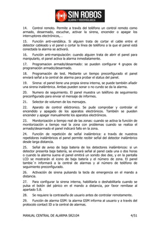 14.    Control remoto. Permite a través del teléfono un control remoto como
armado, desarmado, escuchar, activar la sirena, encender o apagar los
interruptores electrónicos,…
15.   Función anti-vandálica. Si alguien trata de cortar el cable entre el
detector cableado y el panel o cortar la línea de teléfono a la que el panel está
conectada la alarma se activará.
16.  Función anti-manipulación: cuando alguien trata de abrir el panel para
manipularlo, el panel activa la alarma inmediatamente.
17.   Programacion armado/desarmado: se pueden configurar 4 grupos de
programación armado/desarmado.
18.   Programación de test. Mediante un tiempo preconfigurado el panel
enviará señal a la central de alarma para probar el status del panel.
19.    Sirena: el panel tiene una propia sirena interna, se puede también añadir
una sirena inalámbrica. Ambas pueden sonar o no cundo se da la alarma.
20.   Numero de seguimiento. El panel muestra un teléfono de seguimiento
preconfigurado para enviar el mensaje de informes.
21.   Selector de volumen de los mensajes.
22.   Aparato de control eléctronico. Se pude comprobar y controlar el
encendido y apagado de los aparatos electrónicos. También se pueden
encender y apagar manualmente los aparatos electrónicos.
23.   Monitorización a tiempo real de las zonas: cuando se activa la función de
monitorización a tiempo real la zona con problemas cuando se realiza el
armado/desarmado el panel indicará fallo en la zona.
24.    Función de repetición de señal inalámbrica: a través de nuestros
repetidores inalámbricos el panel permite recibir señal del detector inalámbrico
desde larga distancia.
25.   Señal de aviso de baja bateria de los detectores inalámbricos: si un
detector presenta baja batería, se enviará señal al panel cada una o dos horas
o cuando la alarma suena el panel emitirá un sonido dee dee, y en la pantalla
LCD se mostrarán el icono de baja batería y el número de zona. El panel
tambie´n informará a la central de alarmas y al número de teléfono de
seguimiento preconfigurado.
26.    Activación de sirena pulsando la tecla de emergencia en el mando a
distancia.
27.   Para configurar la sirena interna, habilitarla o deshabilitarla cuando se
pulsa el botón del pánico en el mando a distancia, por favor remítase al
apartado 5.8.
28.   Se requiere la contraseña de usuario antes de controlar remotamente.
29.   Función de alarma GSM: la alarma GSM informa al usuario y a través del
protocolo contact ID a la central de alarmas.


MANUAL CENTRAL DE ALARMA SR2104                                             4/51
 