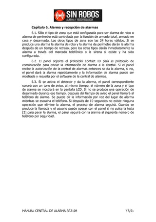Capítulo 6. Alarma y recepción de alarmas
       6.1. Sólo el tipo de zona que está configurada para ser alarma de robo o
alarma de perímetro está controlada por la función de armado total, armado en
casa y desarmado. Los otros tipos de zona son las 24 horas válidos. Si se
produce una alarma la alarma de robo y la alarma de perímetro darán la alarma
después de un tiempo de retraso, pero los otros tipos darán inmediatamente la
alarma a través del marcado telefónico o la sirena si existe y ha sido
configurada.
       6.2. El panel soporta el protocolo Contact ID para el protocolo de
comunicación para enviar la información de alarma a la central. Si el panel
recibe la autorización de la central de alarmas entonces se da la alarma, si no,
el panel dará la alarma repetidamente y la información de alarma puede ser
mostrada y resuelta por el software de la central de alarmas.
       6.3. Si se activa el detector y da la alarma, el panel correspondiente
sonará con un tono de aviso, al mismo tiempo, el número de la zona y el tipo
de alarma se mostrará en la pantalla LCD. Si no se produce una operación de
desarmado durante ese tiempo, después del tiempo de aviso el panel llamará al
teléfono de alarma. Se puede oir la información por voz del lugar de alarma
mientras se escucha el teléfono. Si después de 10 segundos no existe ninguna
operación que elimine la alarma, el proceso de alarma seguirá. Cuando se
produce la llamada y el usuario puede operar con el panel si no pulsa la tecla
[2] para parar la alarma, el panel seguirá con la alarma al siguiente número de
teléfono por seguridad.




MANUAL CENTRAL DE ALARMA SR2104                                           47/51
 