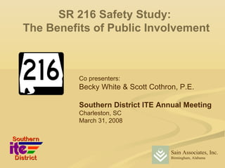 SR 216 Safety Study:
The Benefits of Public Involvement



          Co presenters:
          Becky White & Scott Cothron, P.E.

          Southern District ITE Annual Meeting
          Charleston, SC
          March 31, 2008




                                    Sain Associates, Inc.
                                    Birmingham, Alabama
 