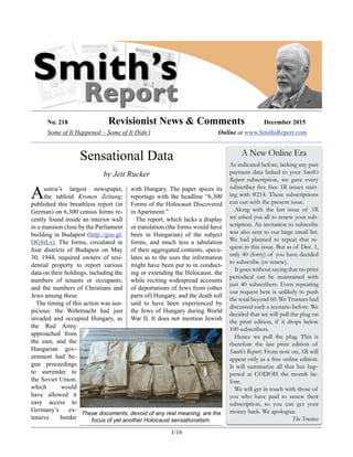1/16
Revisionist News & Comments
Some of It Happened – Some of It Didn’t	 Online at www.SmithsReport.com
December 2015No. 218
Sensational Data
by Jett Rucker
A New Online Era
As indicated before, lacking any past
payment data linked to your Smith’s
Report subscription, we gave every
subscriber five free SR issues start-
ing with #214. These subscriptions
run out with the present issue.
Along with the last issue of SR
we asked you all to renew your sub-
scription. An invitation to subscribe
was also sent to our large email list.
We had planned to repeat that re-
quest in this issue. But as of Dec. 1,
only 40 (forty) of you have decided
to subscribe (or renew).
It goes without saying that no print
periodical can be maintained with
just 40 subscribers. Even repeating
our request here is unlikely to push
the total beyond 60. We Trustees had
discussed such a scenario before. We
decided that we will pull the plug on
the print edition, if it drops below
100 subscribers.
Hence we pull the plug. This is
therefore the last print edition of
Smith’s Report. From now on, SR will
appear only as a free online edition.
It will summarize all that has hap-
pened at CODOH the month be-
fore.
We will get in touch with those of
you who have paid to renew their
subscription, so you can get your
money back. We apologize.
The Trustees
Austria’s largest newspaper,
the tabloid Kronen Zeitung,
published this breathless report (in
German) on 6,300 census forms re-
cently found inside an interior wall
in a mansion close by the Parliament
building in Budapest (http://goo.gl/
DGStLx). The forms, circulated in
four districts of Budapest on May
30, 1944, required owners of resi-
dential property to report various
data on their holdings, including the
numbers of tenants or occupants,
and the numbers of Christians and
Jews among these.
The timing of this action was aus-
picious: the Wehrmacht had just
invaded and occupied Hungary, as
the Red Army
approached from
the east, and the
Hungarian gov-
ernment had be-
gun proceedings
to surrender to
the Soviet Union,
which would
have allowed it
easy access to
Germany’s ex-
tensive border
with Hungary. The paper spices its
reportage with the headline “6,300
Forms of the Holocaust Discovered
in Apartment.”
The report, which lacks a display
or translation (the forms would have
been in Hungarian) of the subject
forms, and much less a tabulation
of their aggregated contents, specu-
lates as to the uses the information
might have been put to in conduct-
ing or extending the Holocaust, the
while reciting widespread accounts
of deportations of Jews from (other
parts of) Hungary, and the death toll
said to have been experienced by
the Jews of Hungary during World
War II. It does not mention Jewish
These documents, devoid of any real meaning, are the
focus of yet another Holocaust sensationalism.
 