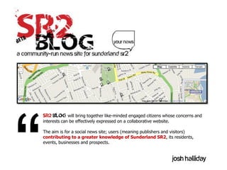 SR2 BLOG will bring together like-minded engaged citizens whose concerns and
interests can be effectively expressed on a collaborative website.

The aim is for a social news site; users (meaning publishers and visitors)
contributing to a greater knowledge of Sunderland SR2, its residents,
events, businesses and prospects.


                                                                     Josh halliday
 