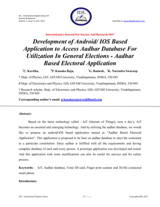 IDL - International Digital Library Of
Science & Research
Volume 1, Issue 6, June 2017 Available at: www.dbpublications.org
International e-Journal For Science And Research-2017
IDL - International Digital Library 1 | P a g e Copyright@IDL-2017
Development of Android/ IOS Based
Application to Access Aadhar Database For
Utilization In General Elections - Aadhar
Based Electoral Application
*
C. Kavitha, #
P. Kanaka Raju, !
G. Ramesh, !
K. Narendra Swaroop
* Dept. of Physics, GIT, GITAM University, Visakhapatnam, INDIA, 530 045
# Dept. of Electronics and Physics, GIS, GITAM University, Visakhapatnam, INDIA, 530 045
! Research scholar, Dept. of Electronics and Physics, GIS, GITAM University, Visakhapatnam,
INDIA, 530 045
Corresponding author’s email: p.kanakaraju@rediffmail.com
Abstract:
Based on the latest technology called - IoT (Internet of Things), now a day‟s, IoT
becomes an essential and emerging technology. And by utilizing the aadhar database, we would
like to propose an android/iOS based application named as “Aadhar Based Electoral
Application”. This application is proposed to be base on aadhar database to elect the contestant
in a particular constitution. Since aadhar is fulfilled with all the requirements and having
complete database of each and every person. A prototype application was developed and tested.
And this application with some modifications can also be useful for surveys and for online
process.
Keywords: IoT, Aadhar database, Voter ID card, Finger print scanner and 3G/4G connected
smart phone
Introduction:
 