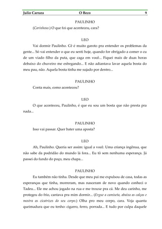 Julio Carrara O Beco 9
PAULINHO
(Carinhoso.) O que foi que aconteceu, cara?
LEO
Vai dormir Paulinho. Cê é muito garoto pra entender os problemas da
gente... Só vai entender o que eu senti hoje, quando for obrigado a comer o cu
de um viado filho da puta, que caga em você... Fiquei mais de duas horas
debaixo do chuveiro me esfregando... E não adiantava lavar aquela bosta do
meu pau, não. Aquela bosta tinha me sujado por dentro...
PAULINHO
Conta mais, como aconteceu?
LEO
O que aconteceu, Paulinho, é que eu sou um bosta que não presta pra
nada...
PAULINHO
Isso vai passar. Quer bater uma aposta?
LEO
Ah, Paulinho. Queria ser assim: igual a você. Uma criança ingênua, que
não sabe da podridão do mundo lá fora... Eu tô sem nenhuma esperança. Já
passei do fundo do poço, meu chapa...
PAULINHO
Eu também não tinha. Desde que meu pai me expulsou de casa, todas as
esperanças que tinha, morreram, mas nasceram de novo quando conheci o
Tadeu... Ele me achou jogado na rua e me trouxe pra cá. Me deu carinho, me
protegeu do frio, cantava pra mim dormir... (Ergue a camiseta, abaixa as calças e
mostra as cicatrizes do seu corpo.) Olha pro meu corpo, cara. Veja quanta
queimadura que eu tenho: cigarro, ferro, porrada... E tudo por culpa daquele
 
