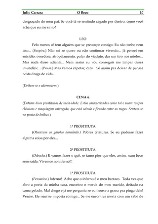 Julio Carrara O Beco 10
desgraçado do meu pai. Se você tá se sentindo cagado por dentro, como você
acha que eu me sinto?
LEO
Pelo menos cê tem alguém que se preocupe contigo. Eu não tenho nem
isso... (Suspira.) Não sei se quero ou não continuar vivendo... Já pensei em
suicídio: overdose, atropelamento, pular do viaduto, dar um tiro nos miolos...
Mas nada disso adianta... Nem assim eu vou conseguir me limpar dessa
imundície... (Pausa.) Mas vamos capotar, cara... Só assim pra deixar de pensar
nesta droga de vida...
(Deitam-se e adormecem.)
CENA 6
(Entram duas prostitutas de meia-idade. Estão caracterizadas como tal e usam roupas
clássicas e maquiagem carregada, que está saindo e ficando entre as rugas. Sentam-se
no ponto de ônibus.)
1ª PROSTITUTA
(Observam os garotos dormindo.) Pobres criaturas. Se eu pudesse fazer
alguma coisa por eles...
2ª PROSTITUTA
(Debocha.) E vamos fazer o quê, se tamo pior que eles, assim, num beco
sem saída. Vivemos no inferno!!!
1ª PROSTITUTA
(Pensativa.) Inferno! Acho que o inferno é o meu barraco. Toda vez que
abro a porta da minha casa, encontro o merda do meu marido, deitado na
cama pelado. Mal chego e já me pergunta se eu trouxe a grana pra pinga dele!
Verme. Ele nem se importa comigo... Se me encontrar morta com um cabo de
 