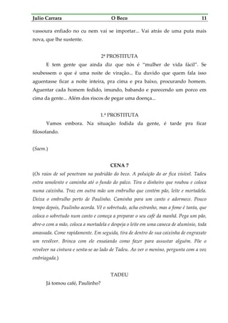 Julio Carrara O Beco 11
vassoura enfiado no cu nem vai se importar... Vai atrás de uma puta mais
nova, que lhe sustente.
2ª PROSTITUTA
E tem gente que ainda diz que nós é “mulher de vida fácil”. Se
soubessem o que é uma noite de viração... Eu duvido que quem fala isso
aguentasse ficar a noite inteira, pra cima e pra baixo, procurando homem.
Aguentar cada homem fedido, imundo, babando e parecendo um porco em
cima da gente... Além dos riscos de pegar uma doença...
1.ª PROSTITUTA
Vamos embora. Na situação fodida da gente, é tarde pra ficar
filosofando.
(Saem.)
CENA 7
(Os raios de sol penetram na podridão do beco. A poluição do ar fica visível. Tadeu
entra sonolento e caminha até o fundo do palco. Tira o dinheiro que roubou e coloca
numa caixinha. Traz em outra mão um embrulho que contém pão, leite e mortadela.
Deixa o embrulho perto de Paulinho. Caminha para um canto e adormece. Pouco
tempo depois, Paulinho acorda. Vê o sobretudo, acha estranho, mas a fome é tanta, que
coloca o sobretudo num canto e começa a preparar o seu café da manhã. Pega um pão,
abre-o com a mão, coloca a mortadela e despeja o leite em uma caneca de alumínio, toda
amassada. Come rapidamente. Em seguida, tira de dentro de sua caixinha de engraxate
um revólver. Brinca com ele ensaiando como fazer para assustar alguém. Põe o
revolver na cintura e senta-se ao lado de Tadeu. Ao ver o menino, pergunta com a voz
embriagada.)
TADEU
Já tomou café, Paulinho?
 