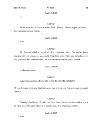Julio Carrara O Beco 12
PAULINHO
Já.
TADEU
Tá na hora de você sair pra trabalhar... (Pausa.) Ouviu o que eu disse?...
Vai engraxar sapato, porra...
PAULINHO
Não...
TADEU
Tá ficando rebelde, caralho? Vai engraxar, sim. Ou então fazer
malabarismo no semáforo. Você já tá com doze anos e tem que trabalhar... Se
não quer estudar, vai trabalhar... Eu não vou te sustentar a vida inteira.
PAULINHO
Já disse que não...
TADEU
(Levantando, furioso.) Eu vou te cobrir de porrada, safado!!!!
(A voz de Tadeu ecoa para Paulinho como a do seu pai. Ele fica apavorado e ameaça
chorar.)
TADEU
Desculpa Paulinho... Eu não vou fazer isso. (Abraça o moleque.) Que porra
de pai é esse? Oh, cara, obedece o paizão, vai... Vai engraxar sapatos.
PAULINHO
Não...
 
