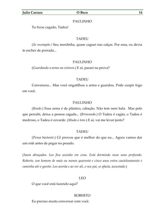 Julio Carrara O Beco 14
PAULINHO
Tu ficou cagado, Tadeu!
TADEU
(Se recompõe.) Seu merdinha, quase caguei nas calças. Por essa, eu devia
te encher de porrada...
PAULINHO
(Guardando a arma na cintura.) E aí, passei na prova?
TADEU
Convenceu... Mas você engatilhou a arma e guardou. Pode cuspir fogo
em você.
PAULINHO
(Rindo.) Essa arma é de plástico, cabação. Não tem nem bala. Mas pelo
que percebi, deixa a pessoa cagada... (Brincando.) O Tadeu é cagão, o Tadeu é
medroso, o Tadeu é covarde. (Muda o tom.) E aí, vai me levar junto?
TADEU
(Pensa bastante.) Cê provou que é melhor do que eu... Agora vamos dar
um rolé antes de pegar no pesado.
(Saem abraçados. Leo fica sozinho em cena. Está dormindo num sono profundo.
Roberto, um homem de mais ou menos quarenta e cinco anos entra cautelosamente e
caminha até o garoto. Leo acorda e ao ver ali, o seu pai, se afasta, assustado.)
LEO
O que você está fazendo aqui?
ROBERTO
Eu preciso muito conversar com você.
 