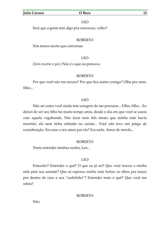 Julio Carrara O Beco 15
LEO
Será que a gente tem algo pra conversar, velho?
ROBERTO
Nós temos muito que conversar.
LEO
(Sem encarar o pai.) Não é o que eu pensava.
ROBERTO
Por que você não me encara? Por que fica assim comigo? Olha pra mim,
filho...
LEO
Não sei como você ainda tem coragem de me procurar... Filho, filho... Eu
deixei de ser seu filho há muito tempo atrás, desde o dia em que você se casou
com aquela vagabunda. Não fazia nem três meses que minha mãe havia
morrido, ela nem tinha esfriado no caixão... Você não teve um pingo de
consideração. Era esse o seu amor por ela? Era nada. Amor de merda...
ROBERTO
Tenta entender minhas razões, Leo...
LEO
Entender? Entender o quê? O que eu já sei? Que você trocou a minha
mãe pela sua amante? Que só esperou minha mãe fechar os olhos pra trazer
pra dentro de casa a sua “cadelinha”? Entender mais o quê? Que você me
odeia?
ROBERTO
Não.
 