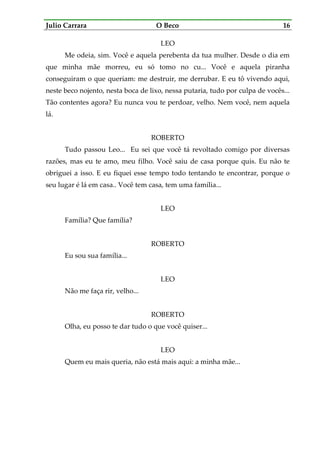 Julio Carrara O Beco 16
LEO
Me odeia, sim. Você e aquela perebenta da tua mulher. Desde o dia em
que minha mãe morreu, eu só tomo no cu... Você e aquela piranha
conseguiram o que queriam: me destruir, me derrubar. E eu tô vivendo aqui,
neste beco nojento, nesta boca de lixo, nessa putaria, tudo por culpa de vocês...
Tão contentes agora? Eu nunca vou te perdoar, velho. Nem você, nem aquela
lá.
ROBERTO
Tudo passou Leo... Eu sei que você tá revoltado comigo por diversas
razões, mas eu te amo, meu filho. Você saiu de casa porque quis. Eu não te
obriguei a isso. E eu fiquei esse tempo todo tentando te encontrar, porque o
seu lugar é lá em casa.. Você tem casa, tem uma família...
LEO
Família? Que família?
ROBERTO
Eu sou sua família...
LEO
Não me faça rir, velho...
ROBERTO
Olha, eu posso te dar tudo o que você quiser...
LEO
Quem eu mais queria, não está mais aqui: a minha mãe...
 