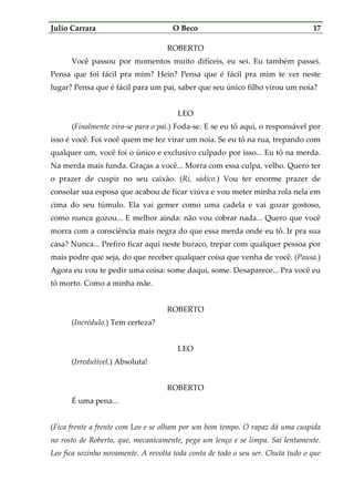Julio Carrara O Beco 17
ROBERTO
Você passou por momentos muito difíceis, eu sei. Eu também passei.
Pensa que foi fácil pra mim? Hein? Pensa que é fácil pra mim te ver neste
lugar? Pensa que é fácil para um pai, saber que seu único filho virou um noia?
LEO
(Finalmente vira-se para o pai.) Foda-se. E se eu tô aqui, o responsável por
isso é você. Foi você quem me fez virar um noia. Se eu tô na rua, trepando com
qualquer um, você foi o único e exclusivo culpado por isso... Eu tô na merda.
Na merda mais funda. Graças a você... Morra com essa culpa, velho. Quero ter
o prazer de cuspir no seu caixão. (Ri, sádico.) Vou ter enorme prazer de
consolar sua esposa que acabou de ficar viúva e vou meter minha rola nela em
cima do seu túmulo. Ela vai gemer como uma cadela e vai gozar gostoso,
como nunca gozou... E melhor ainda: não vou cobrar nada... Quero que você
morra com a consciência mais negra do que essa merda onde eu tô. Ir pra sua
casa? Nunca... Prefiro ficar aqui neste buraco, trepar com qualquer pessoa por
mais podre que seja, do que receber qualquer coisa que venha de você. (Pausa.)
Agora eu vou te pedir uma coisa: some daqui, some. Desaparece... Pra você eu
tô morto. Como a minha mãe.
ROBERTO
(Incrédulo.) Tem certeza?
LEO
(Irredutível.) Absoluta!
ROBERTO
É uma pena...
(Fica frente a frente com Leo e se olham por um bom tempo. O rapaz dá uma cuspida
no rosto de Roberto, que, mecanicamente, pega um lenço e se limpa. Sai lentamente.
Leo fica sozinho novamente. A revolta toda conta de todo o seu ser. Chuta tudo o que
 
