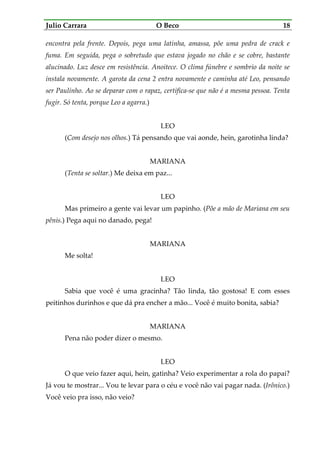 Julio Carrara O Beco 18
encontra pela frente. Depois, pega uma latinha, amassa, põe uma pedra de crack e
fuma. Em seguida, pega o sobretudo que estava jogado no chão e se cobre, bastante
alucinado. Luz desce em resistência. Anoitece. O clima fúnebre e sombrio da noite se
instala novamente. A garota da cena 2 entra novamente e caminha até Leo, pensando
ser Paulinho. Ao se deparar com o rapaz, certifica-se que não é a mesma pessoa. Tenta
fugir. Só tenta, porque Leo a agarra.)
LEO
(Com desejo nos olhos.) Tá pensando que vai aonde, hein, garotinha linda?
MARIANA
(Tenta se soltar.) Me deixa em paz...
LEO
Mas primeiro a gente vai levar um papinho. (Põe a mão de Mariana em seu
pênis.) Pega aqui no danado, pega!
MARIANA
Me solta!
LEO
Sabia que você é uma gracinha? Tão linda, tão gostosa! E com esses
peitinhos durinhos e que dá pra encher a mão... Você é muito bonita, sabia?
MARIANA
Pena não poder dizer o mesmo.
LEO
O que veio fazer aqui, hein, gatinha? Veio experimentar a rola do papai?
Já vou te mostrar... Vou te levar para o céu e você não vai pagar nada. (Irônico.)
Você veio pra isso, não veio?
 