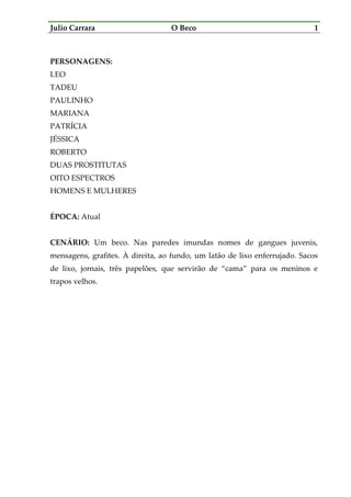 Julio Carrara O Beco 1
PERSONAGENS:
LEO
TADEU
PAULINHO
MARIANA
PATRÍCIA
JÉSSICA
ROBERTO
DUAS PROSTITUTAS
OITO ESPECTROS
HOMENS E MULHERES
ÉPOCA: Atual
CENÁRIO: Um beco. Nas paredes imundas nomes de gangues juvenis,
mensagens, grafites. À direita, ao fundo, um latão de lixo enferrujado. Sacos
de lixo, jornais, três papelões, que servirão de “cama” para os meninos e
trapos velhos.
 