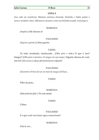Julio Carrara O Beco 21
CENA 9
(Luz sobe em resistência. Mariana continua chorando. Paulinho e Tadeu pulam o
muro e invadem o beco. Mariana se assusta e como um bichinho acuado, tenta fugir.)
MARIANA
(Implora.) Me deixem ir!
PAULINHO
(Segura a garota.) Calma garota.
TADEU
Tá toda arranhada, machucada... (Olha para o chão.) O que é isso?
Sangue? (Olha para a menina e vê sangue em sua roupa.) Alguém abusou de você,
não foi? (Ela acena a cabeça afirmativamente.) Quem?
PAULINHO
(Encontra o brinco de Leo no meio do sangue.) O Leo...
TADEU
Filho da puta...
MARIANA
(Mal podendo falar.) Tô com medo.
TADEU
Calma.
PAULINHO
E o que você veio fazer aqui a essas horas?
MARIANA
Vim te ver...
 