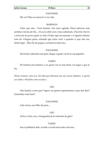 Julio Carrara O Beco 22
PAULINHO
Me ver? Mas eu nunca te vi na vida.
MARIANA
Claro que não... Você dormia. Um sono agitado. Dizia palavras sem
sentido e tremia de frio... Aí eu te cobri com o meu sobretudo. (Paulinho observa
o sobretudo da garota jogado no chão.) Voltei aqui novamente e vi alguém coberto
com ele. Cheguei perto, achando que fosse você, e quando vi que não era,
tentei fugir... Mas ele me pegou e aconteceu tudo isso...
PAULINHO
(Revoltado.) Quando esse puto chegar a gente vai levar um papinho.
TADEU
De homem pra homem, e eu quero ver se esse bosta vai negar o que te
fez.
(Neste instante, entra Leo. Ele olha para Mariana com um sorriso diabólico. A garota
usa Tadeu e Paulinho como escudos.)
LEO
Não bastou o meu pau? Agora vai querer experimentar o pau dos dois?
Gulosinha você, hein?
PAULINHO
Cala a boca, seu filho da puta...
LEO
(Irônico.) Ora, ora, o franguinho já tá cantando de galo?
TADEU
Isso é problema dele, só dele e cê não tem nada com isso...
 