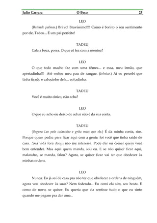 Julio Carrara O Beco 23
LEO
(Batendo palmas.) Bravo! Bravíssimo!!!! Como é bonito o seu sentimento
por ele, Tadeu... É um pai perfeito!
TADEU
Cala a boca, porra. O que cê fez com a menina?
LEO
O que todo macho faz com uma fêmea... e essa, meu irmão, que
apertadinha!!! Até melou meu pau de sangue. (Irônico.) Aí eu percebi que
tinha tirado o cabacinho dela... coitadinha.
TADEU
Você é muito cínico, não acha?
LEO
O que eu acho ou deixo de achar não é da sua conta.
TADEU
(Segura Leo pelo colarinho e grita mais que ele.) É da minha conta, sim.
Porque quem pediu para ficar aqui com a gente, foi você que tinha saído de
casa. Sua vida fora daqui não me interessa. Pode dar ou comer quem você
bem entender. Mas aqui quem manda, sou eu. E se não quiser ficar aqui,
malandro, se manda, falou? Agora, se quiser ficar vai ter que obedecer às
minhas ordens.
LEO
Nunca. Eu já saí de casa pra não ter que obedecer a ordens de ninguém,
agora vou obedecer às suas? Nem fodendo... Eu comi ela sim, seu bosta. E
como de novo, se quiser. Eu queria que ela sentisse tudo o que eu sinto
quando me pagam pra dar uma...
 