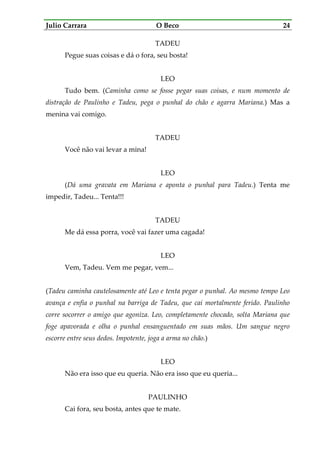 Julio Carrara O Beco 24
TADEU
Pegue suas coisas e dá o fora, seu bosta!
LEO
Tudo bem. (Caminha como se fosse pegar suas coisas, e num momento de
distração de Paulinho e Tadeu, pega o punhal do chão e agarra Mariana.) Mas a
menina vai comigo.
TADEU
Você não vai levar a mina!
LEO
(Dá uma gravata em Mariana e aponta o punhal para Tadeu.) Tenta me
impedir, Tadeu... Tenta!!!
TADEU
Me dá essa porra, você vai fazer uma cagada!
LEO
Vem, Tadeu. Vem me pegar, vem...
(Tadeu caminha cautelosamente até Leo e tenta pegar o punhal. Ao mesmo tempo Leo
avança e enfia o punhal na barriga de Tadeu, que cai mortalmente ferido. Paulinho
corre socorrer o amigo que agoniza. Leo, completamente chocado, solta Mariana que
foge apavorada e olha o punhal ensanguentado em suas mãos. Um sangue negro
escorre entre seus dedos. Impotente, joga a arma no chão.)
LEO
Não era isso que eu queria. Não era isso que eu queria...
PAULINHO
Cai fora, seu bosta, antes que te mate.
 