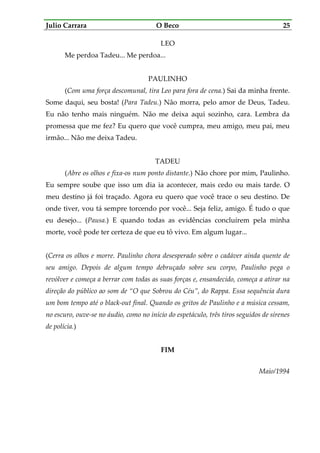 Julio Carrara O Beco 25
LEO
Me perdoa Tadeu... Me perdoa...
PAULINHO
(Com uma força descomunal, tira Leo para fora de cena.) Sai da minha frente.
Some daqui, seu bosta! (Para Tadeu.) Não morra, pelo amor de Deus, Tadeu.
Eu não tenho mais ninguém. Não me deixa aqui sozinho, cara. Lembra da
promessa que me fez? Eu quero que você cumpra, meu amigo, meu pai, meu
irmão... Não me deixa Tadeu.
TADEU
(Abre os olhos e fixa-os num ponto distante.) Não chore por mim, Paulinho.
Eu sempre soube que isso um dia ia acontecer, mais cedo ou mais tarde. O
meu destino já foi traçado. Agora eu quero que você trace o seu destino. De
onde tiver, vou tá sempre torcendo por você... Seja feliz, amigo. É tudo o que
eu desejo... (Pausa.) E quando todas as evidências concluírem pela minha
morte, você pode ter certeza de que eu tô vivo. Em algum lugar...
(Cerra os olhos e morre. Paulinho chora desesperado sobre o cadáver ainda quente de
seu amigo. Depois de algum tempo debruçado sobre seu corpo, Paulinho pega o
revólver e começa a berrar com todas as suas forças e, ensandecido, começa a atirar na
direção do público ao som de “O que Sobrou do Céu”, do Rappa. Essa sequência dura
um bom tempo até o black-out final. Quando os gritos de Paulinho e a música cessam,
no escuro, ouve-se no áudio, como no início do espetáculo, três tiros seguidos de sirenes
de polícia.)
FIM
Maio/1994
 