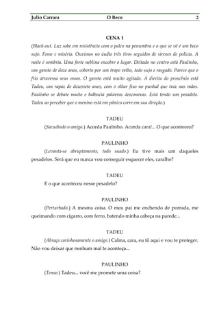 Julio Carrara O Beco 2
CENA 1
(Black-out. Luz sobe em resistência com o palco na penumbra e o que se vê é um beco
sujo. Fome e miséria. Ouvimos no áudio três tiros seguidos de sirenes de polícia. A
noite é sombria. Uma forte neblina encobre o lugar. Deitado no centro está Paulinho,
um garoto de doze anos, coberto por um trapo velho, todo sujo e rasgado. Parece que o
frio atravessa seus ossos. O garoto está muito agitado. À direita do proscênio está
Tadeu, um rapaz de dezessete anos, com o olhar fixo no punhal que traz nas mãos.
Paulinho se debate muito e balbucia palavras desconexas. Está tendo um pesadelo.
Tadeu ao perceber que o menino está em pânico corre em sua direção.)
TADEU
(Sacudindo o amigo.) Acorda Paulinho. Acorda cara!... O que aconteceu?
PAULINHO
(Levanta-se abruptamente, todo suado.) Eu tive mais um daqueles
pesadelos. Será que eu nunca vou conseguir esquecer eles, caralho?
TADEU
E o que aconteceu nesse pesadelo?
PAULINHO
(Perturbado.) A mesma coisa. O meu pai me enchendo de porrada, me
queimando com cigarro, com ferro, batendo minha cabeça na parede...
TADEU
(Abraça carinhosamente o amigo.) Calma, cara, eu tô aqui e vou te proteger.
Não vou deixar que nenhum mal te aconteça...
PAULINHO
(Tenso.) Tadeu... você me promete uma coisa?
 