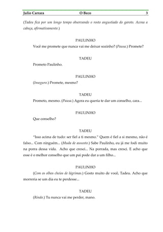 Julio Carrara O Beco 3
(Tadeu fica por um longo tempo observando o rosto angustiado do garoto. Acena a
cabeça, afirmativamente.)
PAULINHO
Você me promete que nunca vai me deixar sozinho? (Pausa.) Promete?
TADEU
Prometo Paulinho.
PAULINHO
(Inseguro.) Promete, mesmo?
TADEU
Prometo, mesmo. (Pausa.) Agora eu queria te dar um conselho, cara...
PAULINHO
Que conselho?
TADEU
“Isso acima de tudo: ser fiel a ti mesmo.” Quem é fiel a si mesmo, não é
falso... Com ninguém... (Muda de assunto.) Sabe Paulinho, eu já me fodi muito
na porra dessa vida. Acho que cresci... Na porrada, mas cresci. E acho que
esse é o melhor conselho que um pai pode dar a um filho...
PAULINHO
(Com os olhos cheios de lágrimas.) Gosto muito de você, Tadeu. Acho que
morreria se um dia eu te perdesse...
TADEU
(Rindo.) Tu nunca vai me perder, mano.
 