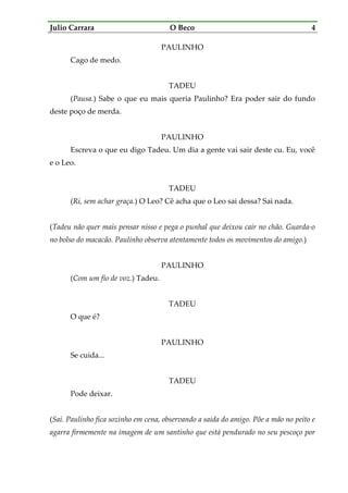 Julio Carrara O Beco 4
PAULINHO
Cago de medo.
TADEU
(Pausa.) Sabe o que eu mais queria Paulinho? Era poder sair do fundo
deste poço de merda.
PAULINHO
Escreva o que eu digo Tadeu. Um dia a gente vai sair deste cu. Eu, você
e o Leo.
TADEU
(Ri, sem achar graça.) O Leo? Cê acha que o Leo sai dessa? Sai nada.
(Tadeu não quer mais pensar nisso e pega o punhal que deixou cair no chão. Guarda-o
no bolso do macacão. Paulinho observa atentamente todos os movimentos do amigo.)
PAULINHO
(Com um fio de voz.) Tadeu.
TADEU
O que é?
PAULINHO
Se cuida...
TADEU
Pode deixar.
(Sai. Paulinho fica sozinho em cena, observando a saída do amigo. Põe a mão no peito e
agarra firmemente na imagem de um santinho que está pendurado no seu pescoço por
 