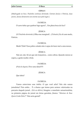 Julio Carrara O Beco 6
CENA 5
(Madrugada no beco. Paulinho continua dormindo. Entram Jéssica e Patrícia, duas
jovens. Jéssica demonstra um enorme asco pelo lugar.)
PATRÍCIA
O carro tinha que quebrar logo agora?... Em plena boca do lixo?
JÉSSICA
(Vê Paulinho dormindo.) Olha esse marginal!... (Trêmula.) Eu tô com medo,
Patrícia.
PATRÍCIA
Medo? Dele? Esse pobre coitado não é capaz de fazer mal a uma mosca.
JÉSSICA
Não sei, não. Só sei que são traiçoeiros... como cobras. Quando menos se
espera, a gente recebe o bote.
PATRÍCIA
(Pula de alegria.) Tive uma ideia!!!!!!
JÉSSICA
Que ideia?
PATRÍCIA
Vamos entrevistar esse infeliz. O que você acha? Nós não somos
jornalistas? Pois então... É a chance que temos para sermos valorizadas na
porcaria daquele jornal... (Vai ao delírio.) Imagine a manchete sensacionalista,
na primeira página do jornal em letras garrafais, Jéssica: “Meninos de Rua:
Quem Cuida Deles?” Não seria genial?
 