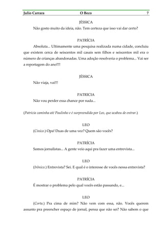 Julio Carrara O Beco 7
JÉSSICA
Não gosto muito da ideia, não. Tem certeza que isso vai dar certo?
PATRÍCIA
Absoluta... Ultimamente uma pesquisa realizada numa cidade, concluiu
que existem cerca de seiscentos mil casais sem filhos e seiscentos mil era o
número de crianças abandonadas. Uma adoção resolveria o problema... Vai ser
a reportagem do ano!!!!
JÉSSICA
Não viaja, vai!!!
PATRICIA
Não vou perder essa chance por nada...
(Patrícia caminha até Paulinho e é surpreendida por Leo, que acabou de entrar.)
LEO
(Cínico.) Opa! Duas de uma vez? Quem são vocês?
PATRÍCIA
Somos jornalistas... A gente veio aqui pra fazer uma entrevista...
LEO
(Irônico.) Entrevista? Sei. E qual é o interesse de vocês nessa entrevista?
PATRÍCIA
É mostrar o problema pelo qual vocês estão passando, e...
LEO
(Corta.) Pra cima de mim? Não vem com essa, não. Vocês querem
assunto pra preencher espaço de jornal, pensa que não sei? Não sabem o que
 