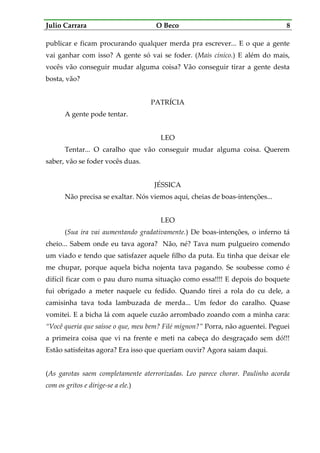 Julio Carrara O Beco 8
publicar e ficam procurando qualquer merda pra escrever... E o que a gente
vai ganhar com isso? A gente só vai se foder. (Mais cínico.) E além do mais,
vocês vão conseguir mudar alguma coisa? Vão conseguir tirar a gente desta
bosta, vão?
PATRÍCIA
A gente pode tentar.
LEO
Tentar... O caralho que vão conseguir mudar alguma coisa. Querem
saber, vão se foder vocês duas.
JÉSSICA
Não precisa se exaltar. Nós viemos aqui, cheias de boas-intenções...
LEO
(Sua ira vai aumentando gradativamente.) De boas-intenções, o inferno tá
cheio... Sabem onde eu tava agora? Não, né? Tava num pulgueiro comendo
um viado e tendo que satisfazer aquele filho da puta. Eu tinha que deixar ele
me chupar, porque aquela bicha nojenta tava pagando. Se soubesse como é
difícil ficar com o pau duro numa situação como essa!!!! E depois do boquete
fui obrigado a meter naquele cu fedido. Quando tirei a rola do cu dele, a
camisinha tava toda lambuzada de merda... Um fedor do caralho. Quase
vomitei. E a bicha lá com aquele cuzão arrombado zoando com a minha cara:
“Você queria que saísse o que, meu bem? Filé mignon?” Porra, não aguentei. Peguei
a primeira coisa que vi na frente e meti na cabeça do desgraçado sem dó!!!
Estão satisfeitas agora? Era isso que queriam ouvir? Agora saiam daqui.
(As garotas saem completamente aterrorizadas. Leo parece chorar. Paulinho acorda
com os gritos e dirige-se a ele.)
 