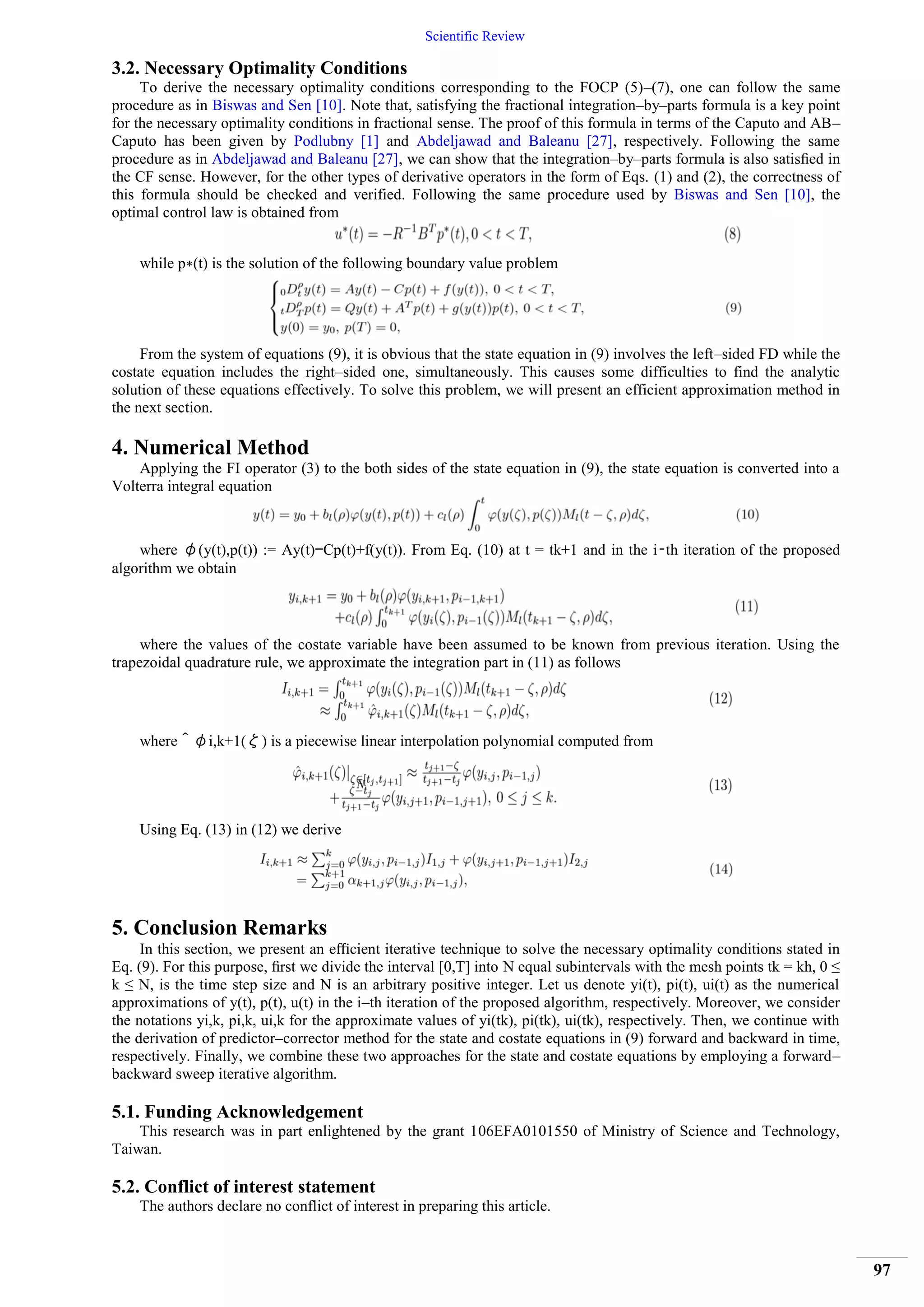 Scientific Review
97
3.2. Necessary Optimality Conditions
To derive the necessary optimality conditions corresponding to the FOCP (5)–(7), one can follow the same
procedure as in Biswas and Sen [10]. Note that, satisfying the fractional integration–by–parts formula is a key point
for the necessary optimality conditions in fractional sense. The proof of this formula in terms of the Caputo and AB–
Caputo has been given by Podlubny [1] and Abdeljawad and Baleanu [27], respectively. Following the same
procedure as in Abdeljawad and Baleanu [27], we can show that the integration–by–parts formula is also satisﬁed in
the CF sense. However, for the other types of derivative operators in the form of Eqs. (1) and (2), the correctness of
this formula should be checked and verified. Following the same procedure used by Biswas and Sen [10], the
optimal control law is obtained from
while p∗(t) is the solution of the following boundary value problem
From the system of equations (9), it is obvious that the state equation in (9) involves the left–sided FD while the
costate equation includes the right–sided one, simultaneously. This causes some difficulties to find the analytic
solution of these equations effectively. To solve this problem, we will present an efficient approximation method in
the next section.
4. Numerical Method
Applying the FI operator (3) to the both sides of the state equation in (9), the state equation is converted into a
Volterra integral equation
where φ(y(t),p(t)) := Ay(t)−Cp(t)+f(y(t)). From Eq. (10) at t = tk+1 and in the i–th iteration of the proposed
algorithm we obtain
where the values of the costate variable have been assumed to be known from previous iteration. Using the
trapezoidal quadrature rule, we approximate the integration part in (11) as follows
where ˆ φi,k+1(ζ) is a piecewise linear interpolation polynomial computed from
Using Eq. (13) in (12) we derive
5. Conclusion Remarks
In this section, we present an eﬃcient iterative technique to solve the necessary optimality conditions stated in
Eq. (9). For this purpose, ﬁrst we divide the interval [0,T] into N equal subintervals with the mesh points tk = kh, 0 ≤
k ≤ N, is the time step size and N is an arbitrary positive integer. Let us denote yi(t), pi(t), ui(t) as the numerical
approximations of y(t), p(t), u(t) in the i–th iteration of the proposed algorithm, respectively. Moreover, we consider
the notations yi,k, pi,k, ui,k for the approximate values of yi(tk), pi(tk), ui(tk), respectively. Then, we continue with
the derivation of predictor–corrector method for the state and costate equations in (9) forward and backward in time,
respectively. Finally, we combine these two approaches for the state and costate equations by employing a forward–
backward sweep iterative algorithm.
5.1. Funding Acknowledgement
This research was in part enlightened by the grant 106EFA0101550 of Ministry of Science and Technology,
Taiwan.
5.2. Conflict of interest statement
The authors declare no conflict of interest in preparing this article.
 