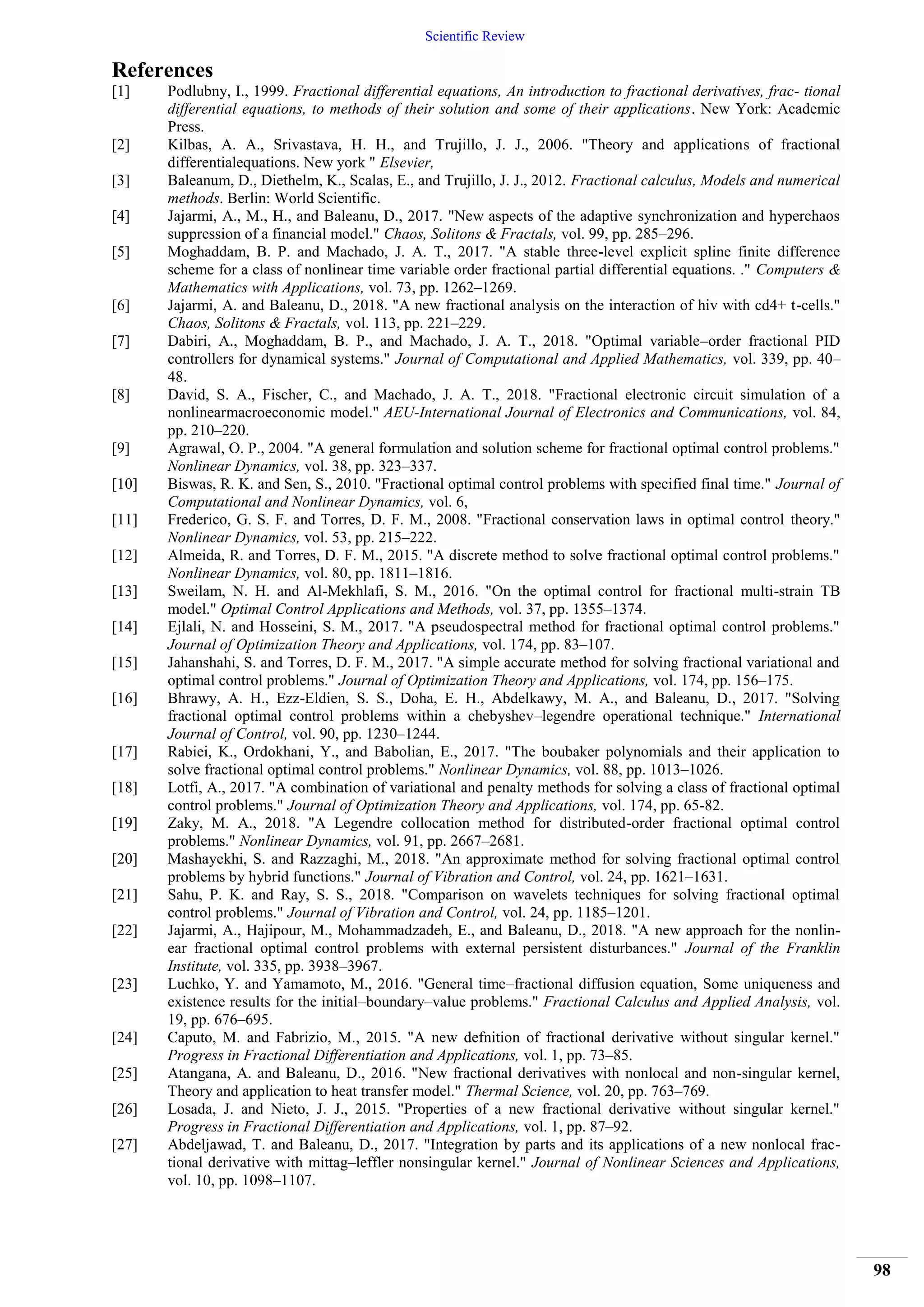 Scientific Review
98
References
[1] Podlubny, I., 1999. Fractional differential equations, An introduction to fractional derivatives, frac- tional
differential equations, to methods of their solution and some of their applications. New York: Academic
Press.
[2] Kilbas, A. A., Srivastava, H. H., and Trujillo, J. J., 2006. "Theory and applications of fractional
differentialequations. New york " Elsevier,
[3] Baleanum, D., Diethelm, K., Scalas, E., and Trujillo, J. J., 2012. Fractional calculus, Models and numerical
methods. Berlin: World Scientific.
[4] Jajarmi, A., M., H., and Baleanu, D., 2017. "New aspects of the adaptive synchronization and hyperchaos
suppression of a financial model." Chaos, Solitons & Fractals, vol. 99, pp. 285–296.
[5] Moghaddam, B. P. and Machado, J. A. T., 2017. "A stable three-level explicit spline finite difference
scheme for a class of nonlinear time variable order fractional partial differential equations. ." Computers &
Mathematics with Applications, vol. 73, pp. 1262–1269.
[6] Jajarmi, A. and Baleanu, D., 2018. "A new fractional analysis on the interaction of hiv with cd4+ t-cells."
Chaos, Solitons & Fractals, vol. 113, pp. 221–229.
[7] Dabiri, A., Moghaddam, B. P., and Machado, J. A. T., 2018. "Optimal variable–order fractional PID
controllers for dynamical systems." Journal of Computational and Applied Mathematics, vol. 339, pp. 40–
48.
[8] David, S. A., Fischer, C., and Machado, J. A. T., 2018. "Fractional electronic circuit simulation of a
nonlinearmacroeconomic model." AEU-International Journal of Electronics and Communications, vol. 84,
pp. 210–220.
[9] Agrawal, O. P., 2004. "A general formulation and solution scheme for fractional optimal control problems."
Nonlinear Dynamics, vol. 38, pp. 323–337.
[10] Biswas, R. K. and Sen, S., 2010. "Fractional optimal control problems with specified final time." Journal of
Computational and Nonlinear Dynamics, vol. 6,
[11] Frederico, G. S. F. and Torres, D. F. M., 2008. "Fractional conservation laws in optimal control theory."
Nonlinear Dynamics, vol. 53, pp. 215–222.
[12] Almeida, R. and Torres, D. F. M., 2015. "A discrete method to solve fractional optimal control problems."
Nonlinear Dynamics, vol. 80, pp. 1811–1816.
[13] Sweilam, N. H. and Al-Mekhlafi, S. M., 2016. "On the optimal control for fractional multi-strain TB
model." Optimal Control Applications and Methods, vol. 37, pp. 1355–1374.
[14] Ejlali, N. and Hosseini, S. M., 2017. "A pseudospectral method for fractional optimal control problems."
Journal of Optimization Theory and Applications, vol. 174, pp. 83–107.
[15] Jahanshahi, S. and Torres, D. F. M., 2017. "A simple accurate method for solving fractional variational and
optimal control problems." Journal of Optimization Theory and Applications, vol. 174, pp. 156–175.
[16] Bhrawy, A. H., Ezz-Eldien, S. S., Doha, E. H., Abdelkawy, M. A., and Baleanu, D., 2017. "Solving
fractional optimal control problems within a chebyshev–legendre operational technique." International
Journal of Control, vol. 90, pp. 1230–1244.
[17] Rabiei, K., Ordokhani, Y., and Babolian, E., 2017. "The boubaker polynomials and their application to
solve fractional optimal control problems." Nonlinear Dynamics, vol. 88, pp. 1013–1026.
[18] Lotfi, A., 2017. "A combination of variational and penalty methods for solving a class of fractional optimal
control problems." Journal of Optimization Theory and Applications, vol. 174, pp. 65-82.
[19] Zaky, M. A., 2018. "A Legendre collocation method for distributed-order fractional optimal control
problems." Nonlinear Dynamics, vol. 91, pp. 2667–2681.
[20] Mashayekhi, S. and Razzaghi, M., 2018. "An approximate method for solving fractional optimal control
problems by hybrid functions." Journal of Vibration and Control, vol. 24, pp. 1621–1631.
[21] Sahu, P. K. and Ray, S. S., 2018. "Comparison on wavelets techniques for solving fractional optimal
control problems." Journal of Vibration and Control, vol. 24, pp. 1185–1201.
[22] Jajarmi, A., Hajipour, M., Mohammadzadeh, E., and Baleanu, D., 2018. "A new approach for the nonlin-
ear fractional optimal control problems with external persistent disturbances." Journal of the Franklin
Institute, vol. 335, pp. 3938–3967.
[23] Luchko, Y. and Yamamoto, M., 2016. "General time–fractional diffusion equation, Some uniqueness and
existence results for the initial–boundary–value problems." Fractional Calculus and Applied Analysis, vol.
19, pp. 676–695.
[24] Caputo, M. and Fabrizio, M., 2015. "A new defnition of fractional derivative without singular kernel."
Progress in Fractional Differentiation and Applications, vol. 1, pp. 73–85.
[25] Atangana, A. and Baleanu, D., 2016. "New fractional derivatives with nonlocal and non-singular kernel,
Theory and application to heat transfer model." Thermal Science, vol. 20, pp. 763–769.
[26] Losada, J. and Nieto, J. J., 2015. "Properties of a new fractional derivative without singular kernel."
Progress in Fractional Differentiation and Applications, vol. 1, pp. 87–92.
[27] Abdeljawad, T. and Baleanu, D., 2017. "Integration by parts and its applications of a new nonlocal frac-
tional derivative with mittag–leffler nonsingular kernel." Journal of Nonlinear Sciences and Applications,
vol. 10, pp. 1098–1107.
 