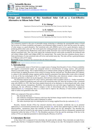 Scientific Review
ISSN(e): 2412-2599, ISSN(p): 2413-8835
Vol. 4, Issue. 5, pp: 44-52, 2018
URL: http://arpgweb.com/?ic=journal&journal=10&info=aims
Academic Research Publishing
Group
*Corresponding Author
44
Original Research Open Access
Design and Simulation of Dye Sensitized Solar Cell as a Cost-Effective
Alternative to Silicon Solar Panel
P. K. Olulope*
Department of Electrical and Electronic Engineering, Ekiti State University Ado-Ekiti, Nigeria
A. O. Adeleye
Department of Electrical and Electronic Engineering, Ekiti State University Ado-Ekiti, Nigeria
A. B. Amomoh
Department of Electrical and Electronic Engineering, Ekiti State University Ado-Ekiti, Nigeria
Abstract
The continuous research in the area of renewable energy technology to substitute the unsustainable nature of fossil
fuel in terms of it future availability and negative environmental impact created by fossil fuel has ensure the explore
of solar energy as a good alternative. Dye sensitized solar cells (DSSCs) serve to be a good alternative means of
producing photovoltaic solar cell. This work reports the working principle and construction process of dye-sensitized
solar cell. A synthesized dye (Ruthenium oxide) and an iodide electrolyte were used for better performance based on
already researched work. Also, this work reports the evaluation process with results recorded by the produced solar
cell within 6:00am (GMT) and 6:00pm (GMT) for selected days. The results from the evaluation process show a
better performance of a dye-sensitized solar cell in low and normal sunny day. The solar cell has a good performance
at 12:00noon with a 0.5V output.
Keywords: Design; Simulation; Dye sensitized solar cell; Silicon solar panel.
CC BY: Creative Commons Attribution License 4.0
1. Introduction
The unsustainable nature of fossil fuel as a cogent source of energy from the point of view of future availability
and negative environmental impart, has energized interest in diversification of energy sources, with particular
interest in renewable energy. This is indeed helping us to confront climate change by ending the world‟s dependence
on fossil fuels, by tapping the power of new sources of energy like the wind and sun. The photovoltaic (PV) industry
is a player in the renewable energy segment and the electricity generation from photovoltaic (solar cells) is deemed
to be one of the key technologies of the 21st
century [1]. Photovoltaic solar electricity remain a classy means of
electricity generation, as there are no moving parts, clean and zero emissions and no noise.
The dominant material used in PV cells is silicon, particularly multi-crystalline silicon [2]. Further research has
evolved new method of producing solar cell such as dye sensitizing solar cell. Since the invention of dye- sensitized
solar cells (DSSCs) in 1991, they have been studied extensively as an alternative to silicon-based solar cells, owing
to their simple structure, transparency, flexibility, low production cost, and wide range of application. Despite these
advantages, the low efficiency of DSSCs compare to that of silicon-based cells has limited their commercial
implementation [3]. Consequently there is a critical need to improve the efficiency of state-of-the-art DSSCs in
order to realize next generation solar cells.
DSSCs are composed of four parts as follows:
1. The electrode film layer.
2. The conductive transparent Titanium oxide layer that facilitates charge transfer from the electrode layer.
3. The counter electrode layer made of platinum or carbon.
4. The redox electrolyte layer for reducing the level of energy supplied from the dye molecules [4, 5].
Recently, titanium dioxide (TiO2) has attracted attention from researches worldwide due to its potential
applications in environmental potential and energy generation [6], and has been applied largely in DSSC due to its
nanocrystalline mesoporous nature that translates to high surface area for dye adsorption. The absorbed dye
molecules can then be excited by the solar energy to generate electron-hole pairs that are subsequently separated and
transported within the lattice of TiO2 [7]. The absorption spectrum of the dye and the anchorage of the dye to the
surface of TiO2 are important parameters in determining the efficiency of cell [8].
2. Literature Review
A Dye Solar Cell is composed of two electrodes, the anode and the cathode. These electrodes are made from a
specific glass that has a Transparent Conductive Oxide (TCO) coating on one side. The transparent conductive oxide
 