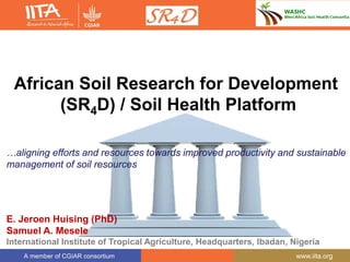 A member of CGIAR consortium www.iita.org
African Soil Research for Development
(SR4D) / Soil Health Platform
…aligning efforts and resources towards improved productivity and sustainable
management of soil resources
E. Jeroen Huising (PhD)
Samuel A. Mesele
International Institute of Tropical Agriculture, Headquarters, Ibadan, Nigeria
 