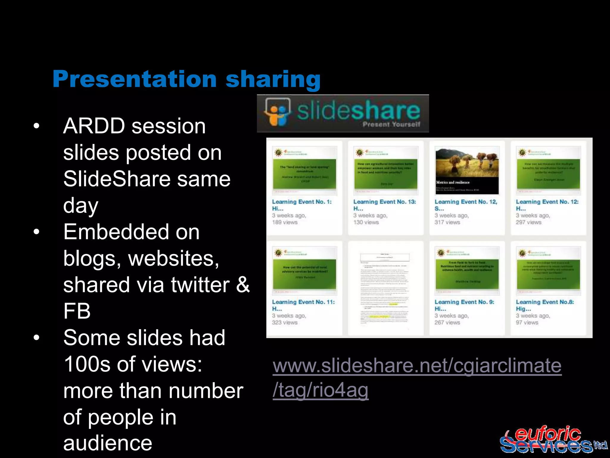 Presentation sharing
•   ARDD session
    slides posted on
    SlideShare same
    day
•   Embedded on
    blogs, websites,
    shared via twitter &
    FB
•   Some slides had
    100s of views:         www.slideshare.net/cgiarclimate
    more than number       /tag/rio4ag
    of people in
    audience
 