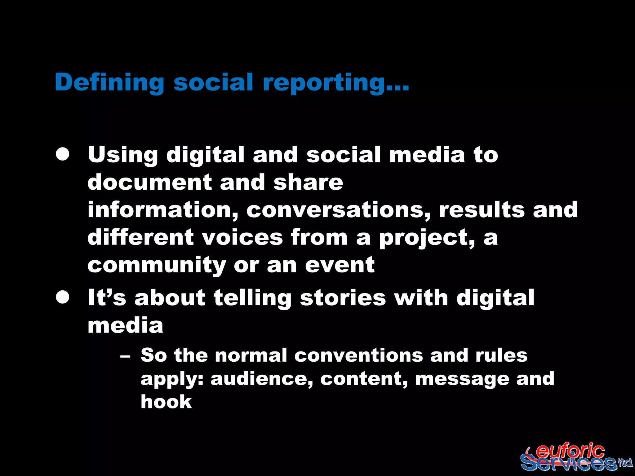 Defining social reporting…

 Using digital and social media to
  document and share information,
  conversations, results and different
  voices from a project, a community or
  an event
 It’s about telling stories with digital
  media
     – So the normal conventions and rules
       apply: audience, content, message and
       hook
 