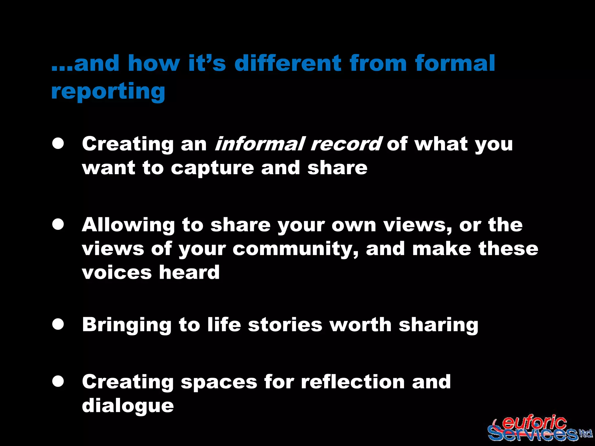 …and how it’s different from formal
reporting

 Creating an informal record of what you
  want to capture and share

 Allowing to share your own views, or the
  views of your community, and make these
  voices heard

 Bringing to life stories worth sharing

 Creating spaces for reflection and
  dialogue
 