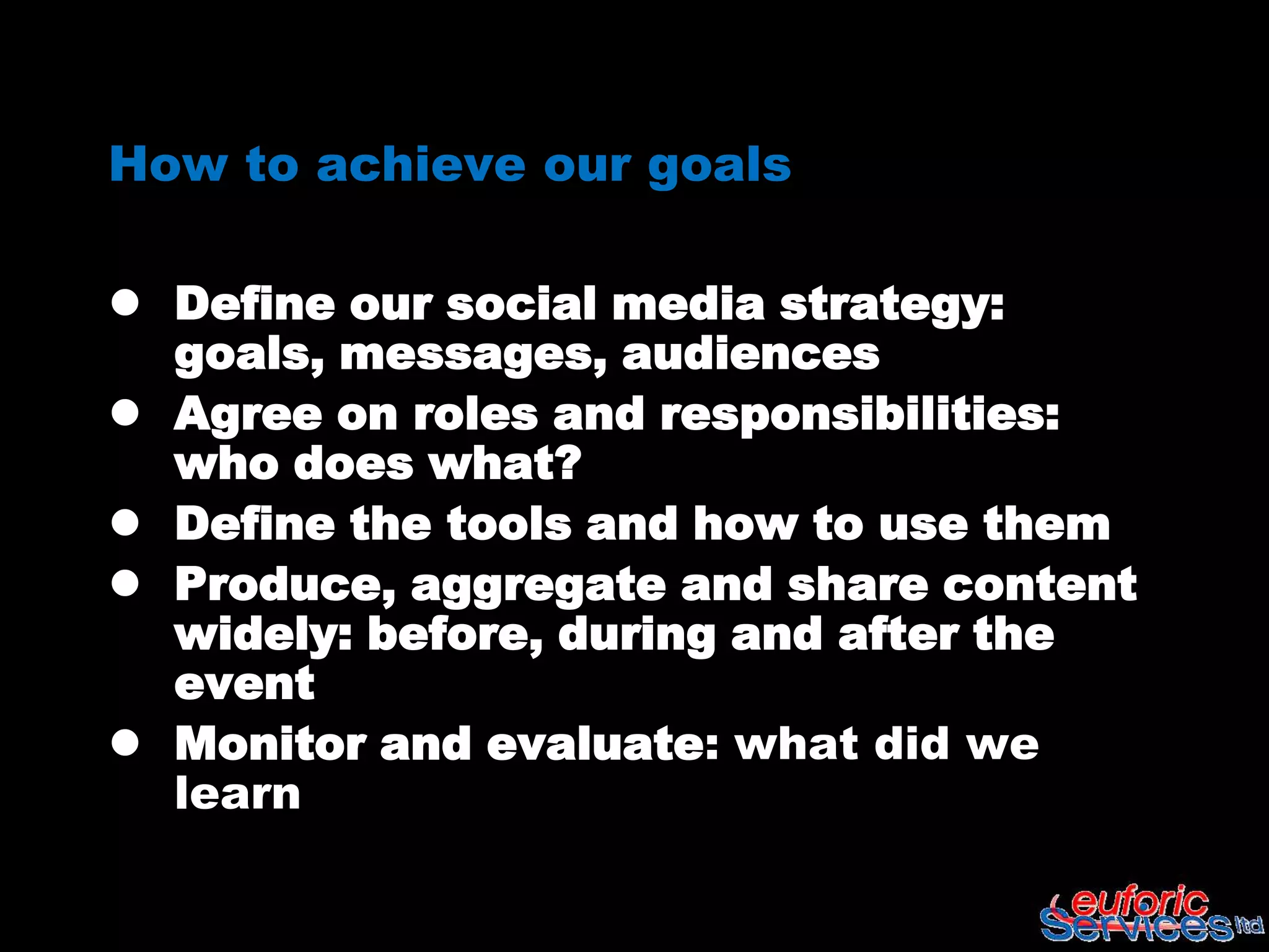 How to achieve our goals

 Define our social media strategy:
  goals, messages, audiences
 Agree on roles and responsibilities:
  who does what?
 Define the tools and how to use them
 Produce, aggregate and share content
  widely: before, during and after the
  event
 Monitor and evaluate: what did we
  learn
 