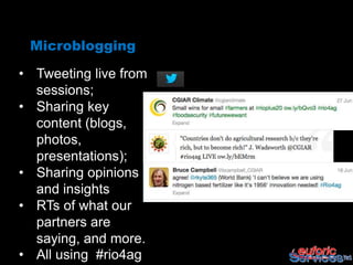 Microblogging

• Tweeting live from
  sessions;
• Sharing key
  content (blogs,
  photos,
  presentations);
• Sharing opinions
  and insights
• RTs of what our
  partners are
  saying, and more.
• All using #rio4ag
 