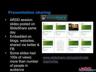 Presentation sharing
•   ARDD session
    slides posted on
    SlideShare same
    day
•   Embedded on
    blogs, websites,
    shared via twitter &
    FB
•   Some slides had
    100s of views:         www.slideshare.net/cgiarclimate
    more than number       /tag/rio4ag
    of people in
    audience
 