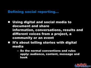 Defining social reporting…

 Using digital and social media to
  document and share information,
  conversations, results and different
  voices from a project, a community or
  an event
 It’s about telling stories with digital
  media
     – So the normal conventions and rules
       apply: audience, content, message and
       hook
 