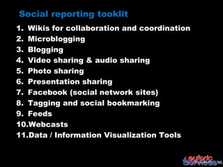 Social reporting tooklit
1. Wikis for collaboration and coordination
2. Microblogging
3. Blogging
4. Video sharing & audio sharing
5. Photo sharing
6. Presentation sharing
7. Facebook (social network sites)
8. Tagging and social bookmarking
9. Feeds
10.Webcasts
11.Data / Information Visualization Tools
 