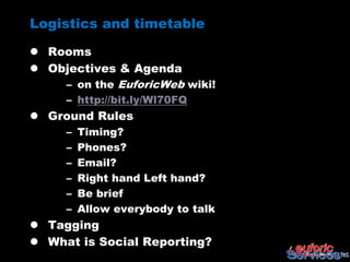 Logistics and timetable

 Rooms
 Objectives & Agenda
    – on the EuforicWeb wiki!
     – http://bit.ly/Wl70FQ
 Ground Rules
     –   Timing?
     –   Phones?
     –   Email?
     –   Right hand Left hand?
     –   Be brief
     –   Allow everybody to talk
 Tagging
 What is Social Reporting?
 