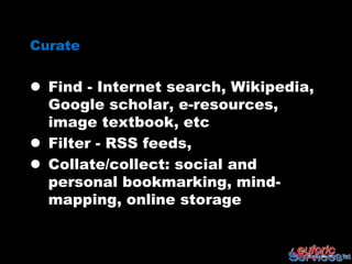Curate


 Find - Internet search, Wikipedia,
  Google scholar, e-resources,
  image textbook, etc
 Filter - RSS feeds,
 Collate/collect: social and
  personal bookmarking, mind-
  mapping, online storage
 