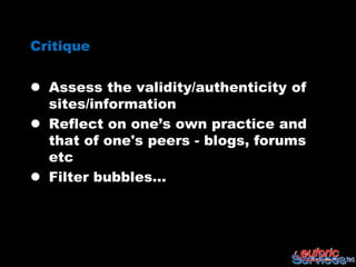 Critique

 Assess the validity/authenticity of
  sites/information
 Reflect on one’s own practice and
  that of one's peers - blogs, forums
  etc
 Filter bubbles…
 